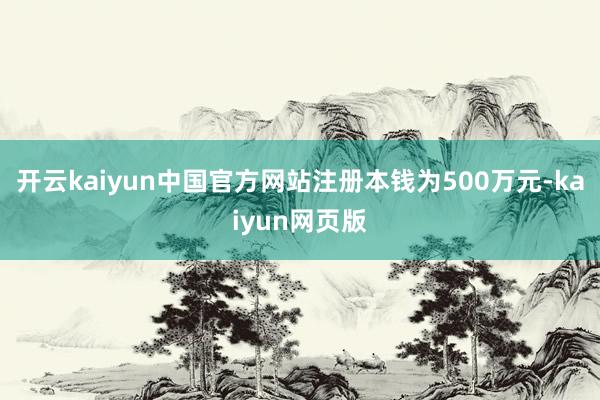 开云kaiyun中国官方网站注册本钱为500万元-kaiyun网页版