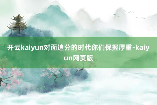 开云kaiyun对面追分的时代你们保握厚重-kaiyun网页版