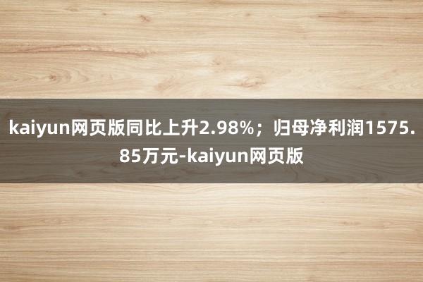kaiyun网页版同比上升2.98%；归母净利润1575.85万元-kaiyun网页版