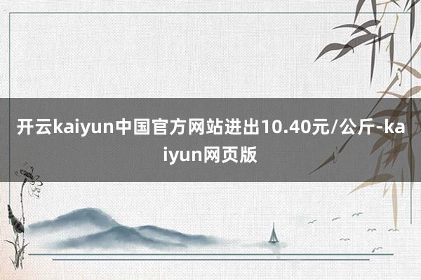 开云kaiyun中国官方网站进出10.40元/公斤-kaiyun网页版