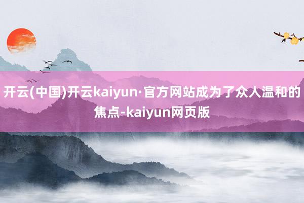 开云(中国)开云kaiyun·官方网站成为了众人温和的焦点-kaiyun网页版