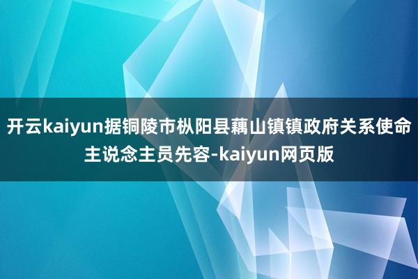 开云kaiyun据铜陵市枞阳县藕山镇镇政府关系使命主说念主员先容-kaiyun网页版