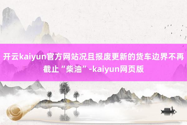 开云kaiyun官方网站况且报废更新的货车边界不再截止“柴油”-kaiyun网页版