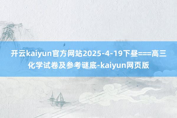 开云kaiyun官方网站2025-4-19下昼===高三化学试卷及参考谜底-kaiyun网页版