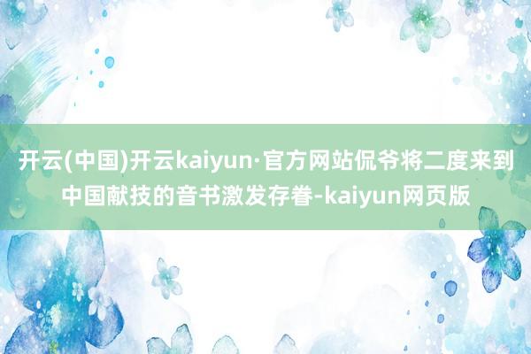 开云(中国)开云kaiyun·官方网站侃爷将二度来到中国献技的音书激发存眷-kaiyun网页版