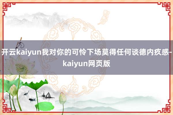开云kaiyun我对你的可怜下场莫得任何谈德内疚感-kaiyun网页版