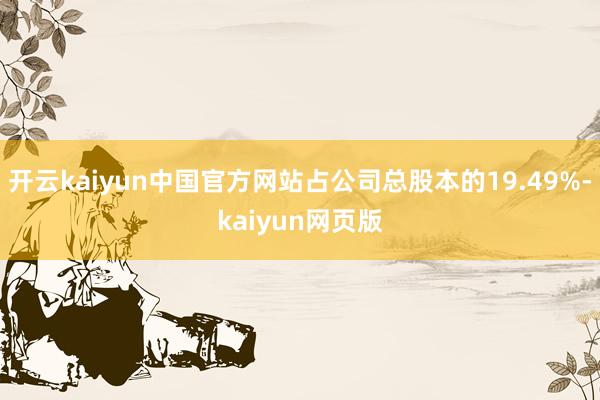开云kaiyun中国官方网站占公司总股本的19.49%-kaiyun网页版