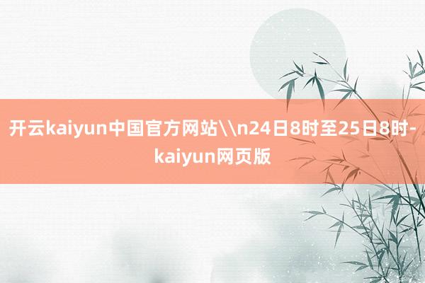 开云kaiyun中国官方网站\n24日8时至25日8时-kaiyun网页版