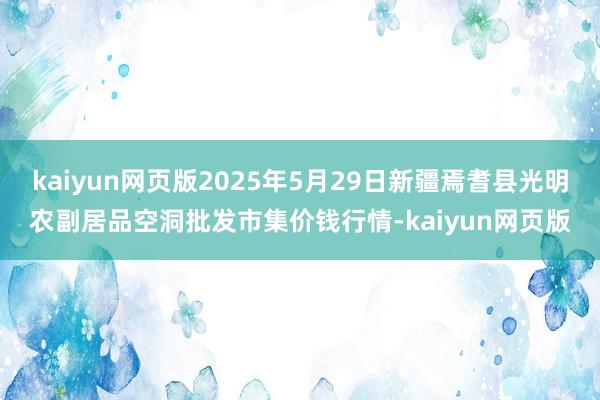 kaiyun网页版2025年5月29日新疆焉耆县光明农副居品空洞批发市集价钱行情-kaiyun网页版