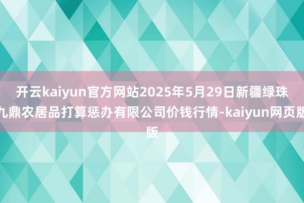 开云kaiyun官方网站2025年5月29日新疆绿珠九鼎农居品打算惩办有限公司价钱行情-kaiyun网页版