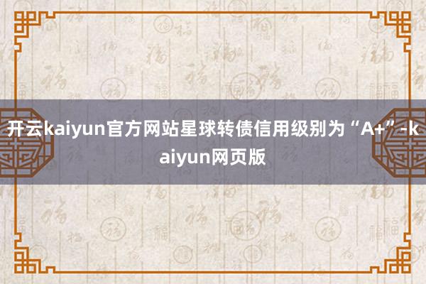 开云kaiyun官方网站星球转债信用级别为“A+”-kaiyun网页版