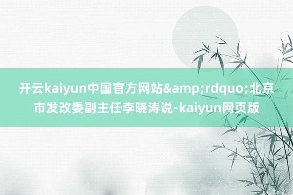 开云kaiyun中国官方网站&rdquo;北京市发改委副主任李晓涛说-kaiyun网页版