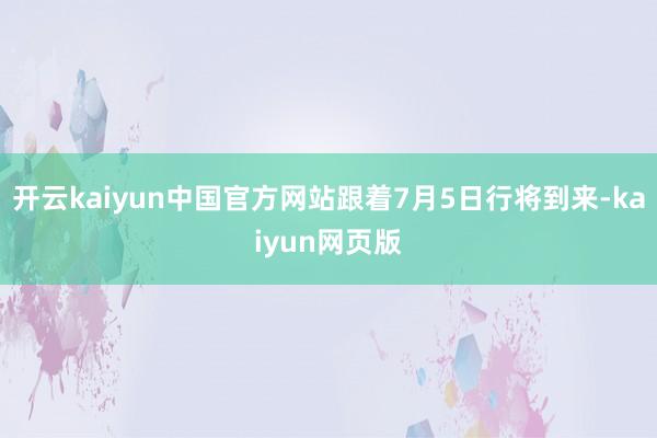 开云kaiyun中国官方网站跟着7月5日行将到来-kaiyun网页版