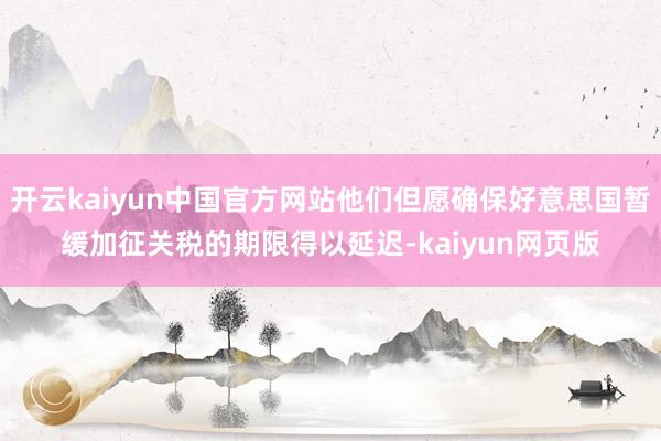 开云kaiyun中国官方网站他们但愿确保好意思国暂缓加征关税的期限得以延迟-kaiyun网页版
