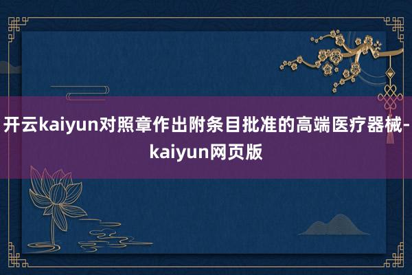 开云kaiyun对照章作出附条目批准的高端医疗器械-kaiyun网页版