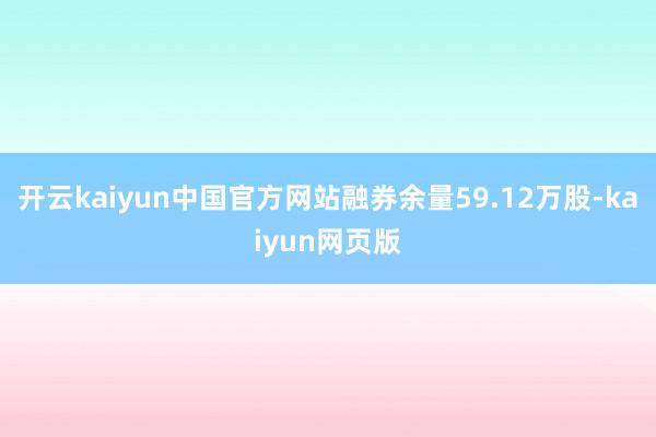 开云kaiyun中国官方网站融券余量59.12万股-kaiyun网页版