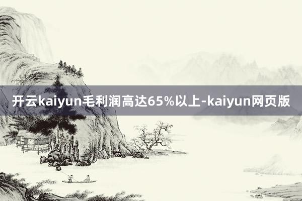 开云kaiyun毛利润高达65%以上-kaiyun网页版