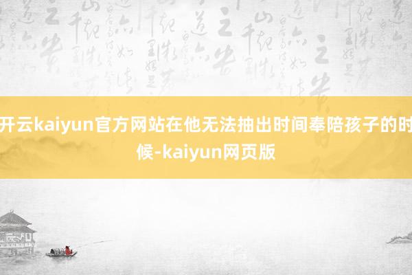 开云kaiyun官方网站在他无法抽出时间奉陪孩子的时候-kaiyun网页版