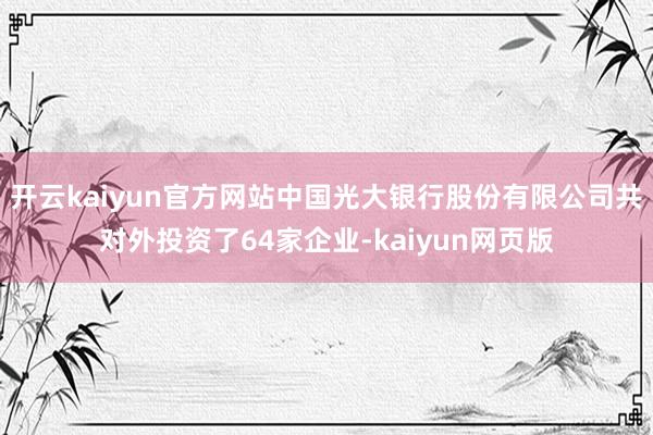 开云kaiyun官方网站中国光大银行股份有限公司共对外投资了64家企业-kaiyun网页版