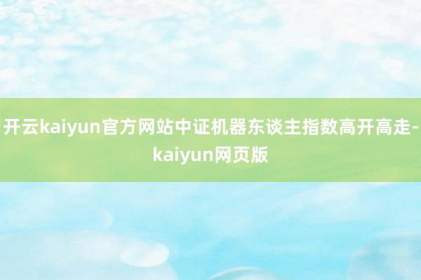 开云kaiyun官方网站中证机器东谈主指数高开高走-kaiyun网页版