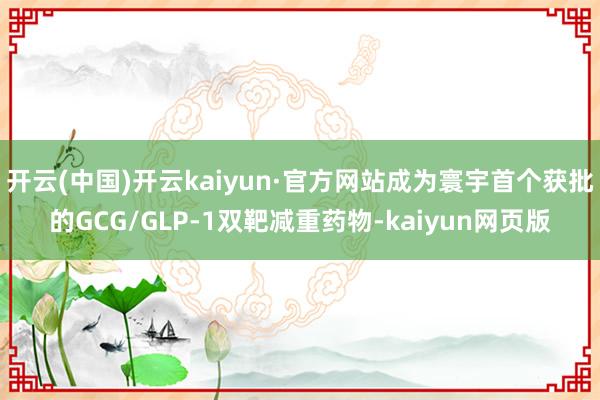 开云(中国)开云kaiyun·官方网站成为寰宇首个获批的GCG/GLP-1双靶减重药物-kaiyun网页版