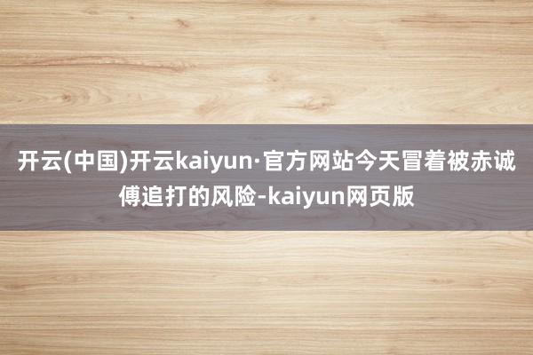 开云(中国)开云kaiyun·官方网站今天冒着被赤诚傅追打的风险-kaiyun网页版