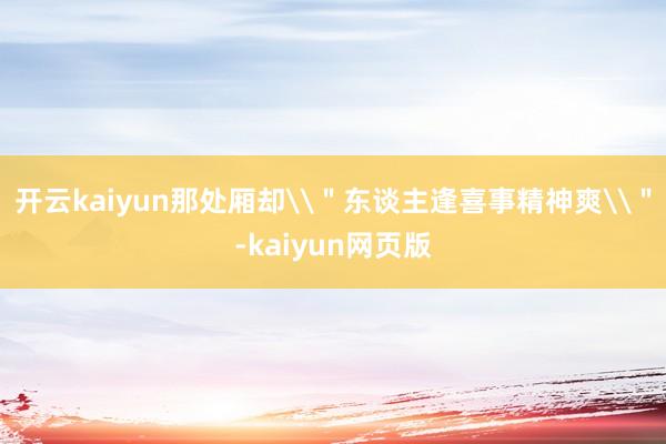 开云kaiyun那处厢却\＂东谈主逢喜事精神爽\＂-kaiyun网页版