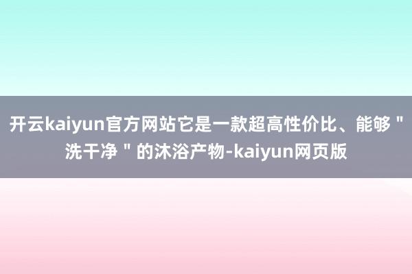 开云kaiyun官方网站它是一款超高性价比、能够＂洗干净＂的沐浴产物-kaiyun网页版