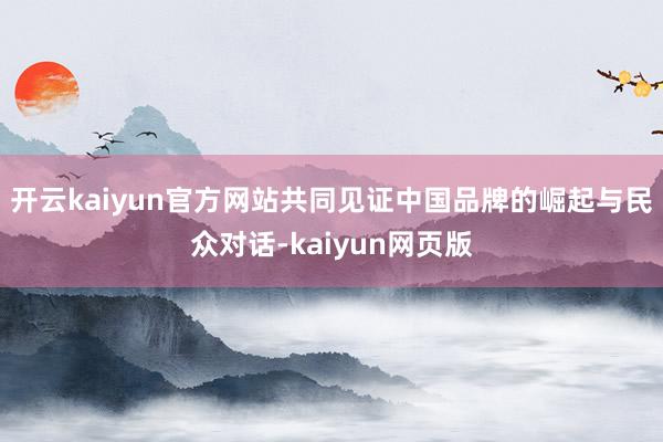 开云kaiyun官方网站共同见证中国品牌的崛起与民众对话-kaiyun网页版