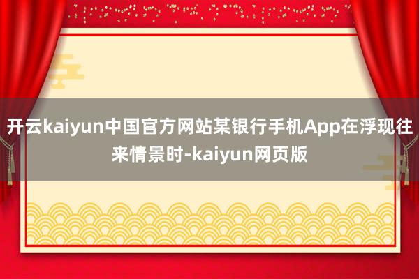 开云kaiyun中国官方网站某银行手机App在浮现往来情景时-kaiyun网页版