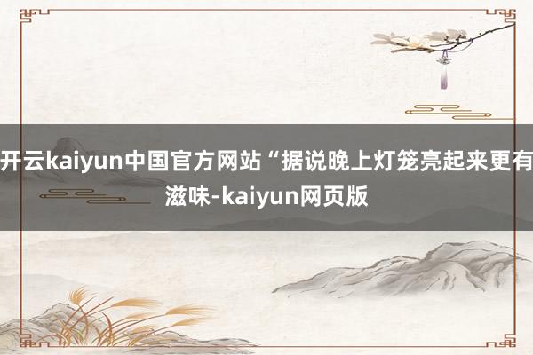 开云kaiyun中国官方网站“据说晚上灯笼亮起来更有滋味-kaiyun网页版