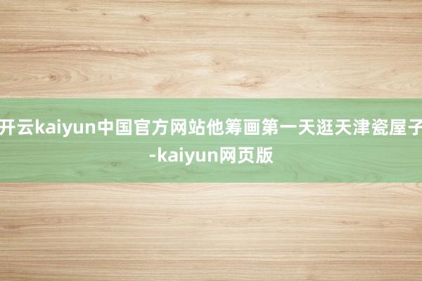 开云kaiyun中国官方网站他筹画第一天逛天津瓷屋子-kaiyun网页版