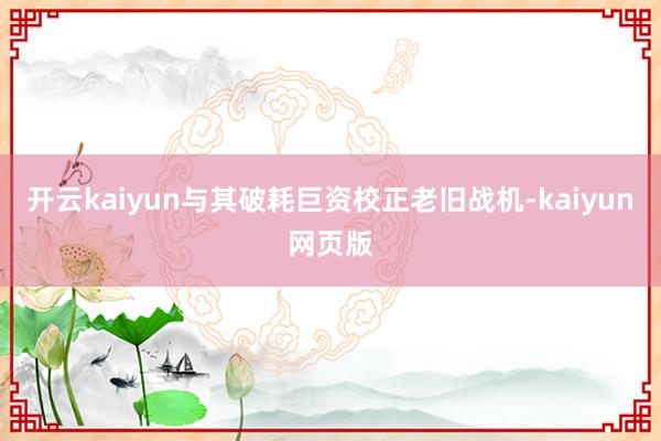 开云kaiyun与其破耗巨资校正老旧战机-kaiyun网页版