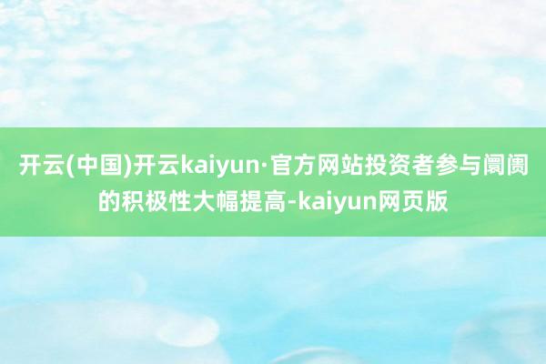 开云(中国)开云kaiyun·官方网站投资者参与阛阓的积极性大幅提高-kaiyun网页版
