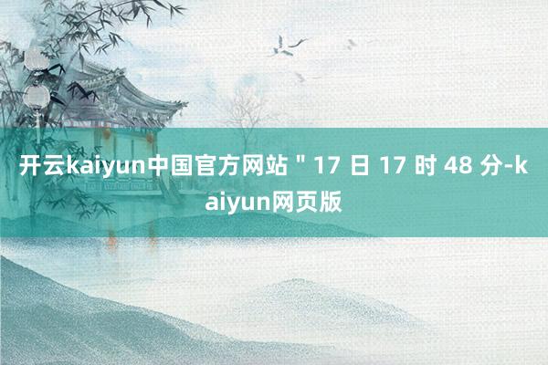 开云kaiyun中国官方网站＂17 日 17 时 48 分-kaiyun网页版