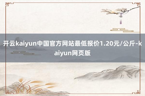 开云kaiyun中国官方网站最低报价1.20元/公斤-kaiyun网页版