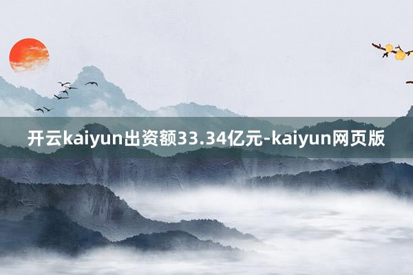 开云kaiyun出资额33.34亿元-kaiyun网页版