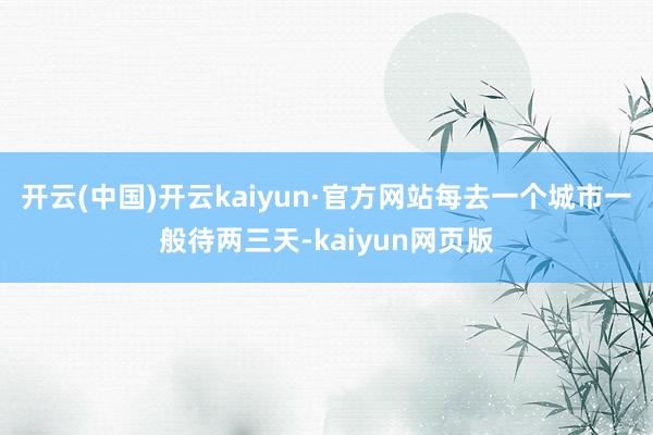 开云(中国)开云kaiyun·官方网站每去一个城市一般待两三天-kaiyun网页版