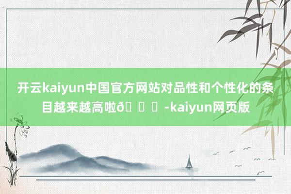 开云kaiyun中国官方网站对品性和个性化的条目越来越高啦🌈-kaiyun网页版