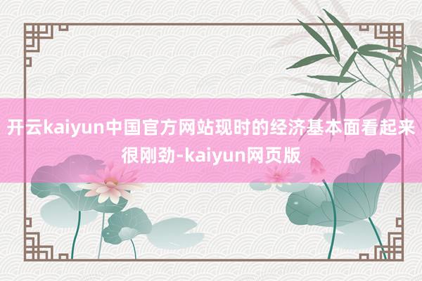 开云kaiyun中国官方网站现时的经济基本面看起来很刚劲-kaiyun网页版