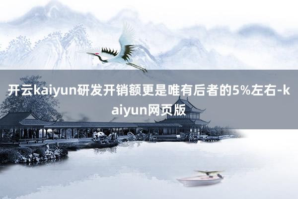 开云kaiyun研发开销额更是唯有后者的5%左右-kaiyun网页版