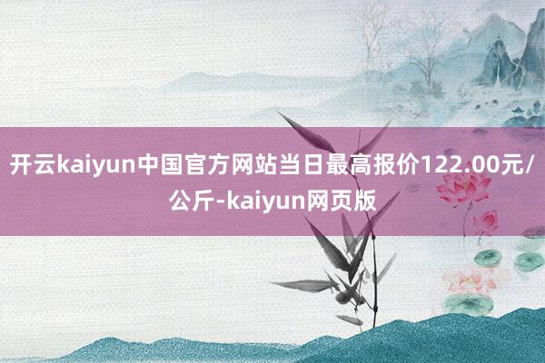 开云kaiyun中国官方网站当日最高报价122.00元/公斤-kaiyun网页版