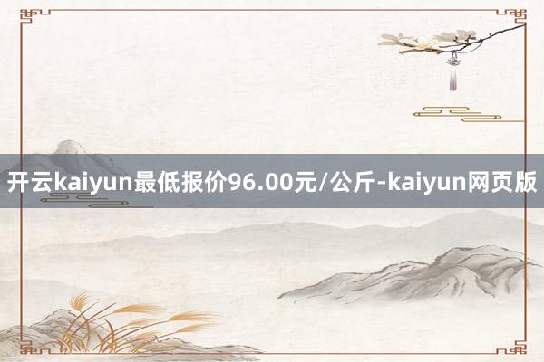 开云kaiyun最低报价96.00元/公斤-kaiyun网页版