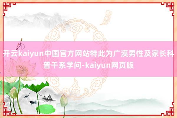 开云kaiyun中国官方网站特此为广漠男性及家长科普干系学问-kaiyun网页版