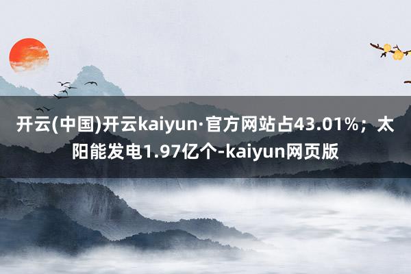 开云(中国)开云kaiyun·官方网站占43.01%；太阳能发电1.97亿个-kaiyun网页版