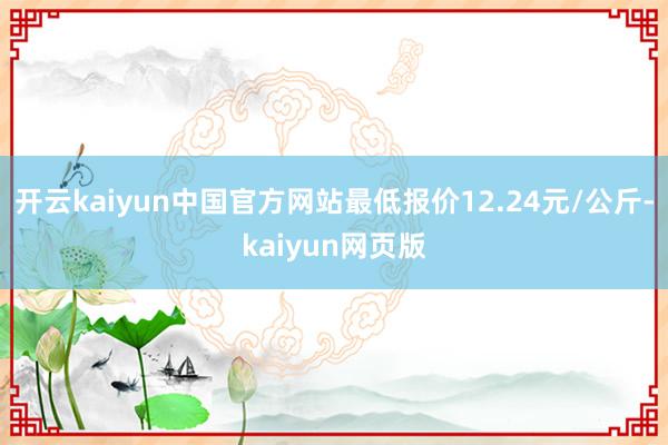 开云kaiyun中国官方网站最低报价12.24元/公斤-kaiyun网页版