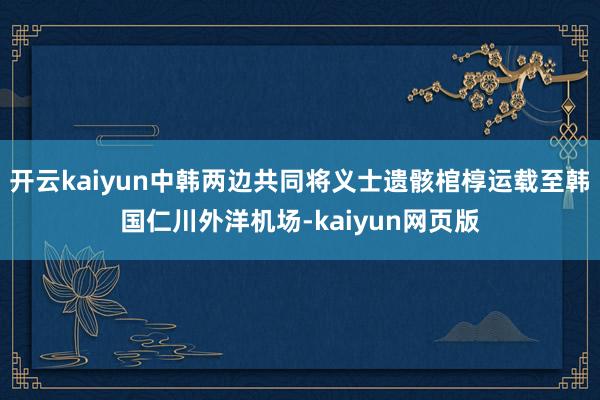 开云kaiyun中韩两边共同将义士遗骸棺椁运载至韩国仁川外洋机场-kaiyun网页版