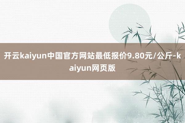 开云kaiyun中国官方网站最低报价9.80元/公斤-kaiyun网页版