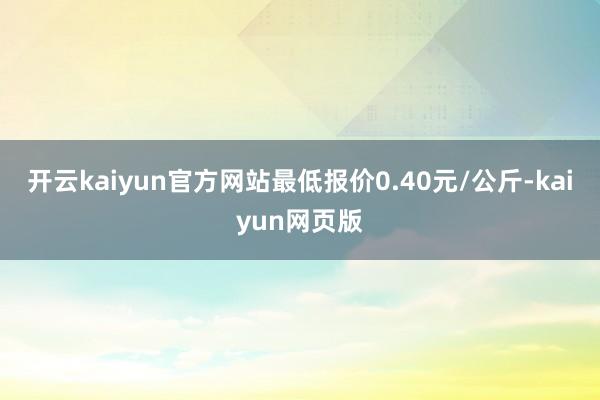 开云kaiyun官方网站最低报价0.40元/公斤-kaiyun网页版