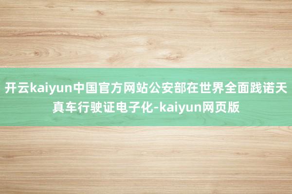 开云kaiyun中国官方网站公安部在世界全面践诺天真车行驶证电子化-kaiyun网页版